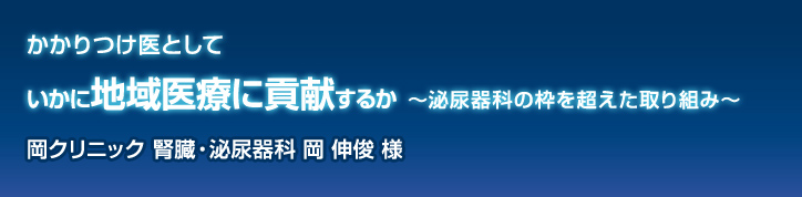 かかりつけ医としていかに地域医療に貢献するか 〜泌尿器科の枠を超えた取り組み〜 岡クリニック 腎臓・泌尿器科 岡 伸俊 様