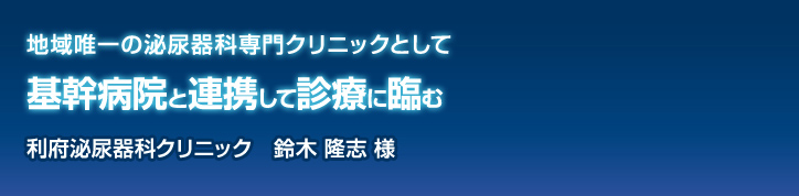 地域唯一の泌尿器科専門クリニックとして基幹病院と連携して診療に臨む 利府泌尿器科クリニック 鈴木 隆志 様