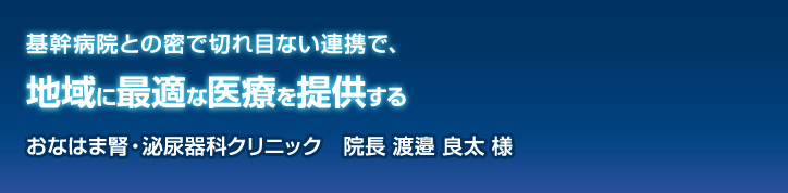 基幹病院との密で切れ目ない連携で、地域に最適な医療を提供する おなはま腎・泌尿器科クリニック 院長 渡邉 良太様